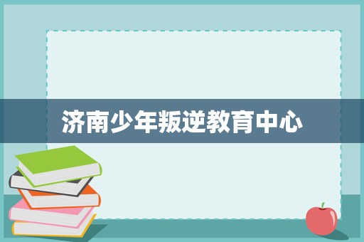 济南少年叛逆教育中心 专业引导与科学管理，助力青春期成长